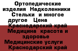 Ортопедические изделия. Надколенники, Стельки, и многое другое › Цена ­ 2 000 - Краснодарский край Медицина, красота и здоровье » Медицинские услуги   . Краснодарский край